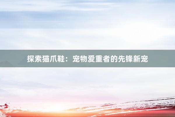 探索猫爪鞋：宠物爱重者的先锋新宠