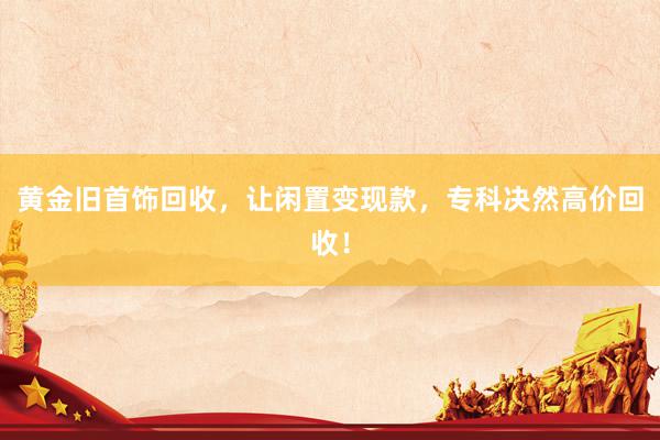 黄金旧首饰回收，让闲置变现款，专科决然高价回收！